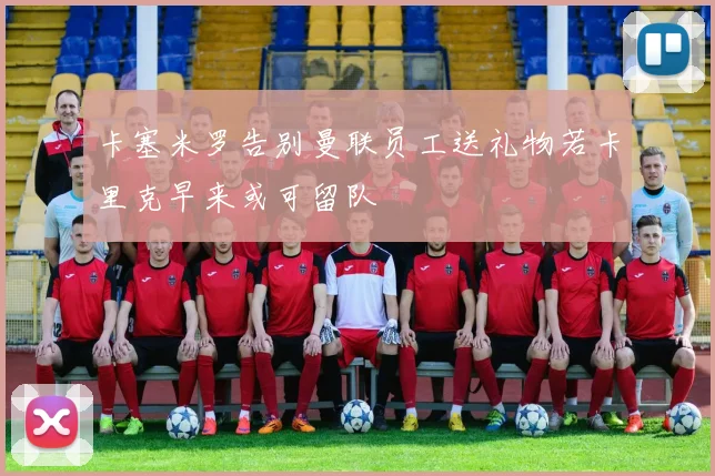 卡塞米罗告别曼联员工送礼物若卡里克早来或可留队