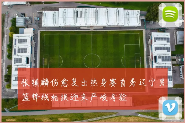 张镇麟伤愈复出热身赛首秀辽宁男篮锋线轮换迎来严峻考验