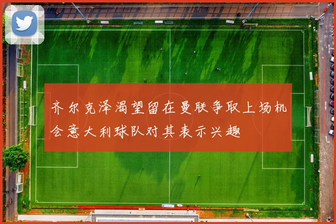 齐尔克泽渴望留在曼联争取上场机会意大利球队对其表示兴趣