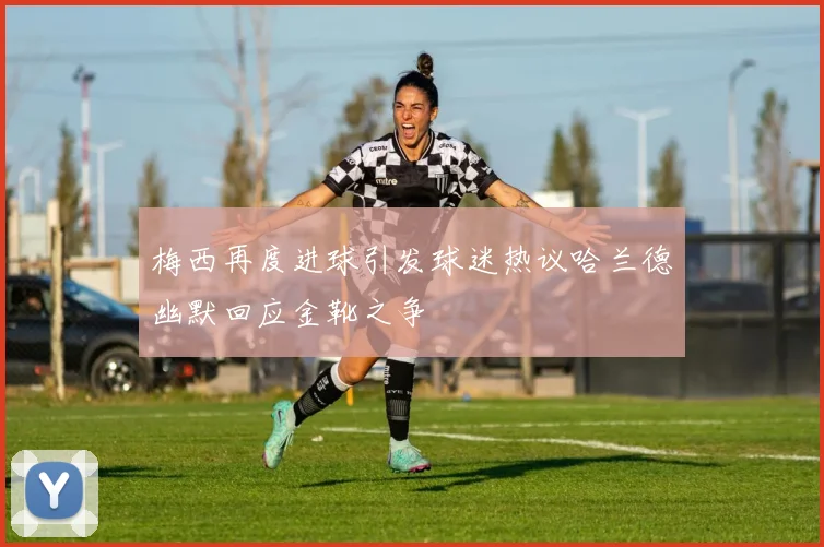 梅西再度进球引发球迷热议哈兰德幽默回应金靴之争