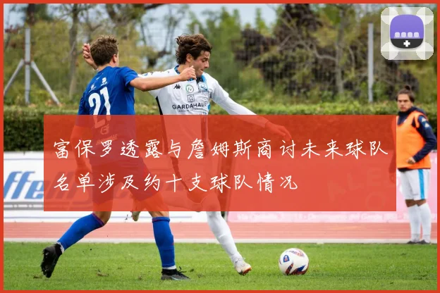 富保罗透露与詹姆斯商讨未来球队名单涉及约十支球队情况