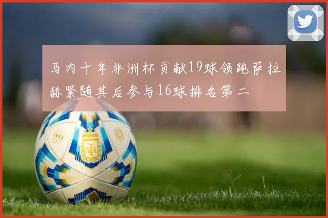 马内十年非洲杯贡献19球领跑萨拉赫紧随其后参与16球排名第二