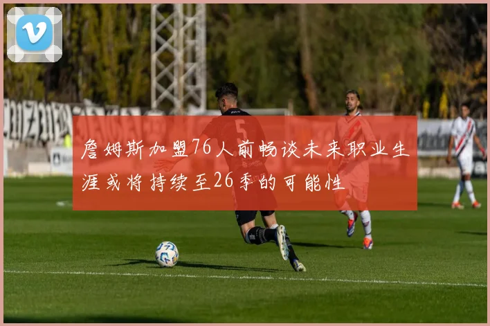 詹姆斯加盟76人前畅谈未来职业生涯或将持续至26季的可能性