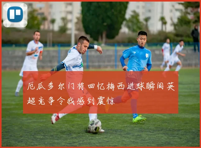 厄瓜多尔门将回忆梅西进球瞬间英超竞争令我感到震惊