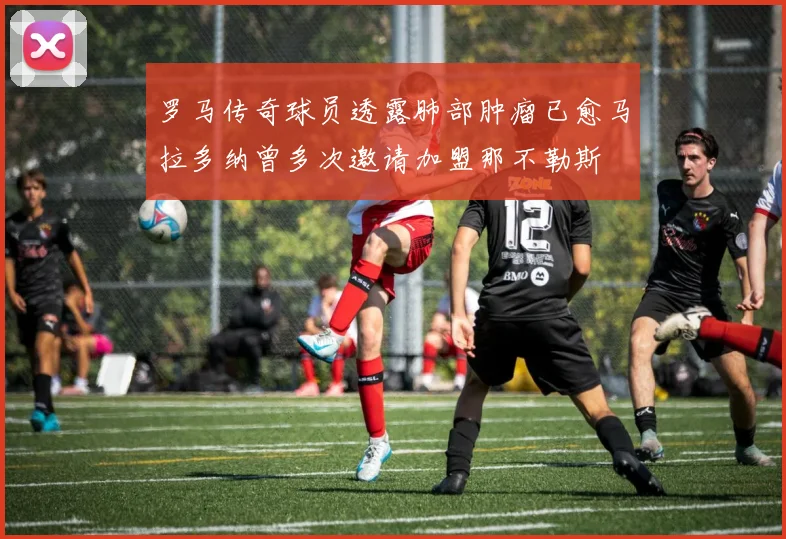 罗马传奇球员透露肺部肿瘤已愈马拉多纳曾多次邀请加盟那不勒斯