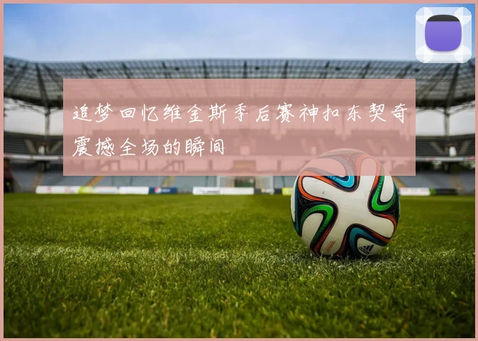 追梦回忆维金斯季后赛神扣东契奇震撼全场的瞬间