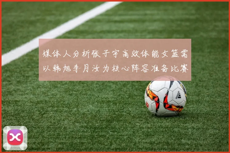 媒体人分析张子宇高效体能女篮需以韩旭李月汝为核心阵容准备比赛