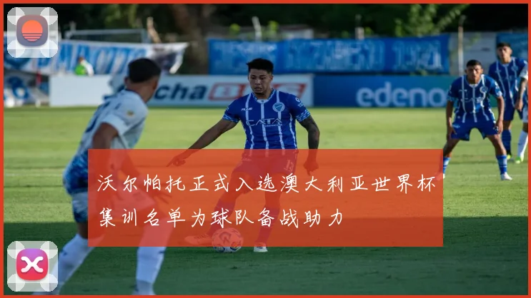 沃尔帕托正式入选澳大利亚世界杯集训名单为球队备战助力
