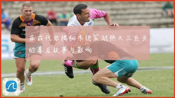 菲兹代尔揭秘韦德策划热火三巨头的幕后故事与影响