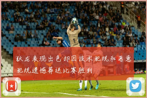 狄龙表现出色却因技术犯规和恶意犯规遗憾葬送比赛胜利