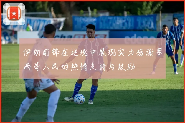 伊朗前锋在逆境中展现实力感谢墨西哥人民的热情支持与鼓励