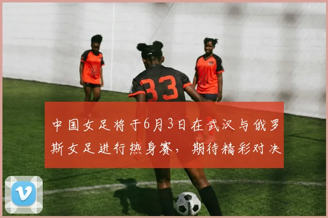 中国女足将于6月3日在武汉与俄罗斯女足进行热身赛，期待精彩对决