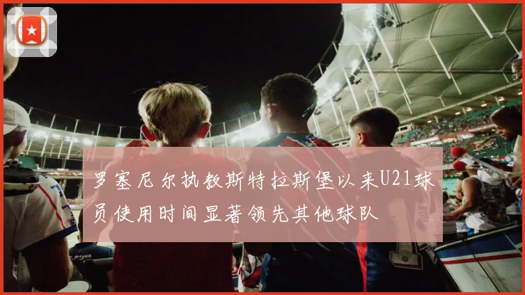 罗塞尼尔执教斯特拉斯堡以来U21球员使用时间显著领先其他球队