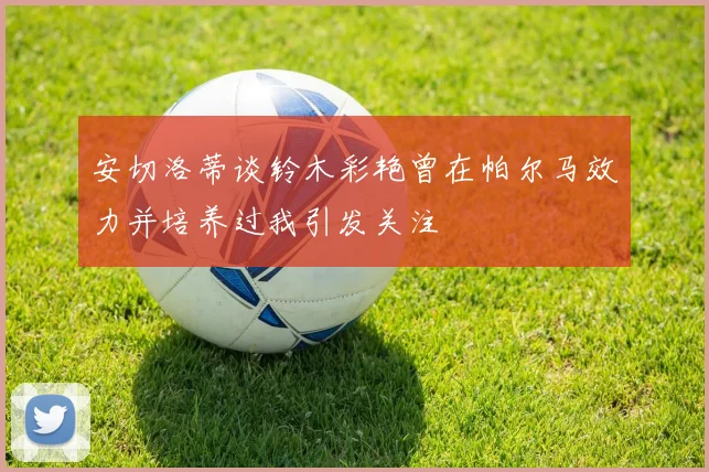 安切洛蒂谈铃木彩艳曾在帕尔马效力并培养过我引发关注