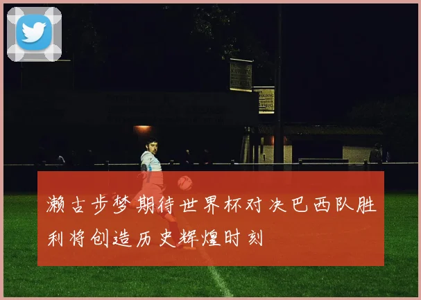 濑古步梦期待世界杯对决巴西队胜利将创造历史辉煌时刻
