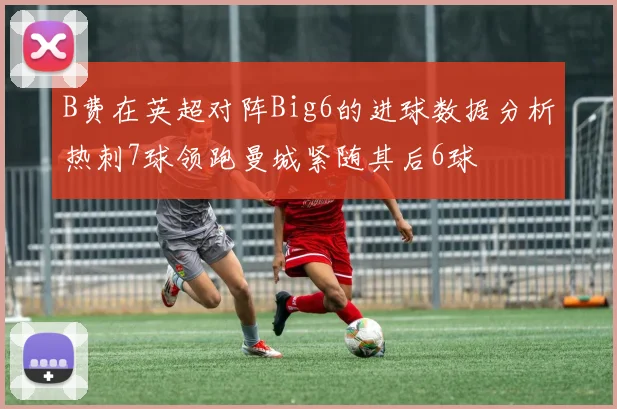 B费在英超对阵Big6的进球数据分析热刺7球领跑曼城紧随其后6球
