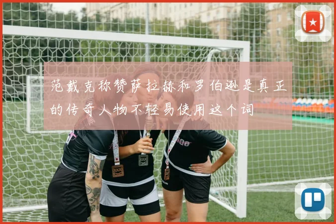 范戴克称赞萨拉赫和罗伯逊是真正的传奇人物不轻易使用这个词