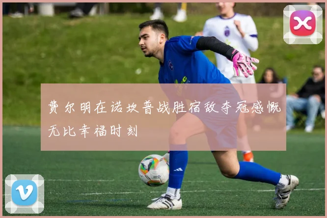 费尔明在诺坎普战胜宿敌夺冠感慨无比幸福时刻
