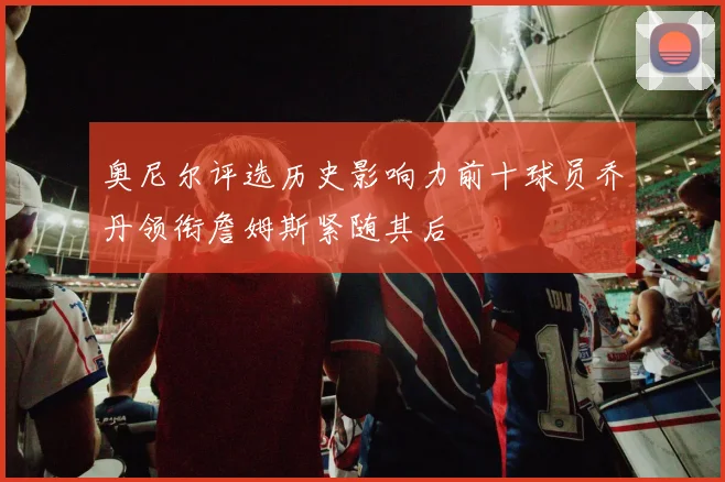 奥尼尔评选历史影响力前十球员乔丹领衔詹姆斯紧随其后