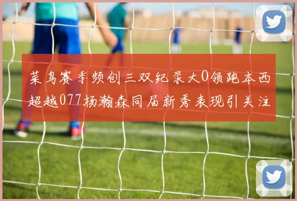 菜鸟赛季频创三双纪录大O领跑本西超越077杨瀚森同届新秀表现引关注