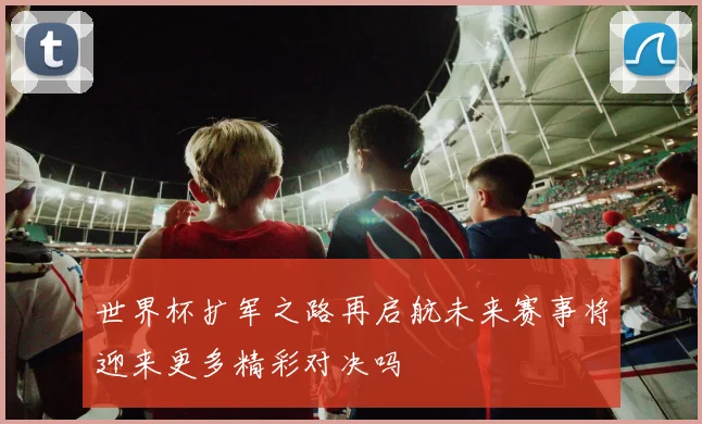 世界杯扩军之路再启航未来赛事将迎来更多精彩对决吗