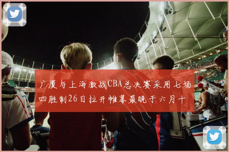 广厦与上海激战CBA总决赛采用七场四胜制26日拉开帷幕最晚于六月十一日落幕