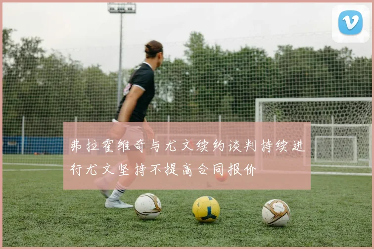 弗拉霍维奇与尤文续约谈判持续进行尤文坚持不提高合同报价
