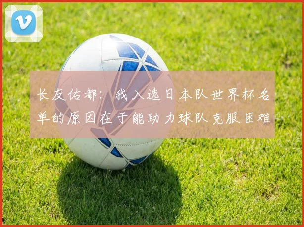 长友佑都：我入选日本队世界杯名单的原因在于能助力球队克服困难