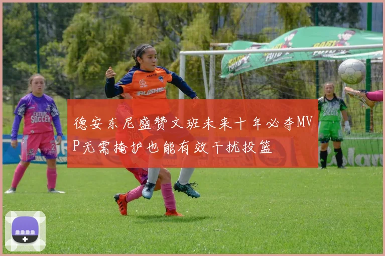 德安东尼盛赞文班未来十年必夺MVP无需掩护也能有效干扰投篮