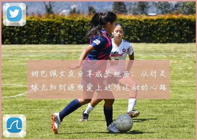 姆巴佩女友分享成长经历：从对足球无知到逐渐爱上这项运动的心路历程