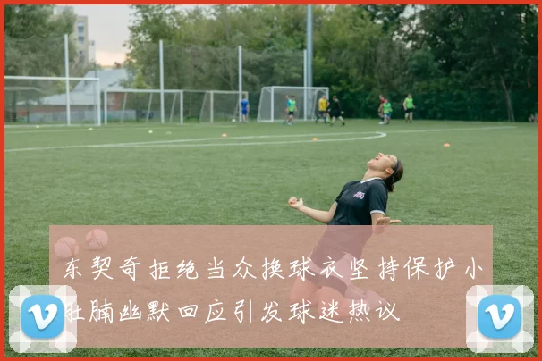 东契奇拒绝当众换球衣坚持保护小肚腩幽默回应引发球迷热议