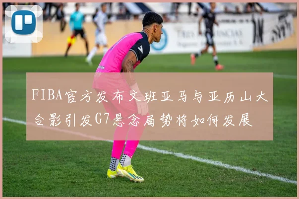 FIBA官方发布文班亚马与亚历山大合影引发G7悬念局势将如何发展