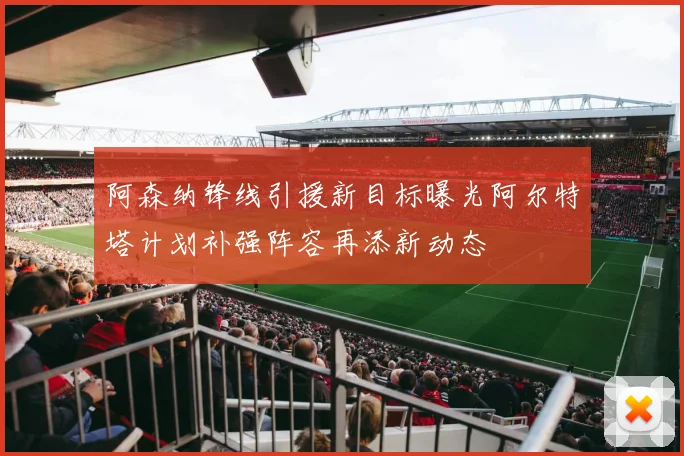 阿森纳锋线引援新目标曝光阿尔特塔计划补强阵容再添新动态
