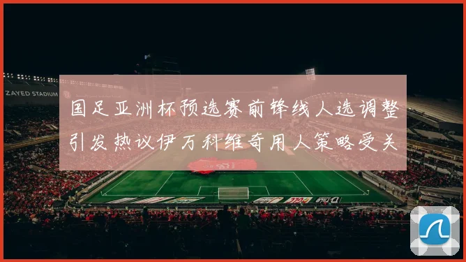 国足亚洲杯预选赛前锋线人选调整引发热议伊万科维奇用人策略受关注