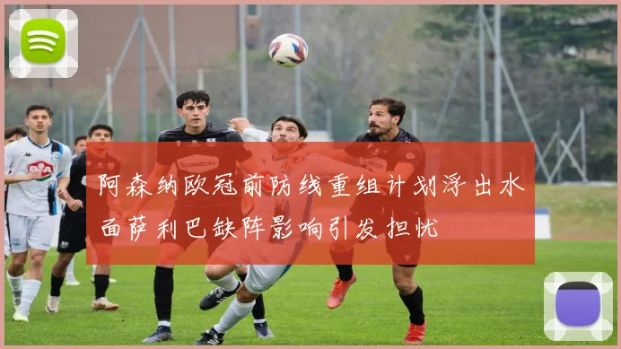 阿森纳欧冠前防线重组计划浮出水面萨利巴缺阵影响引发担忧