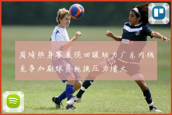周琦热身赛表现回暖助力广东内线竞争加剧球员轮换压力增大