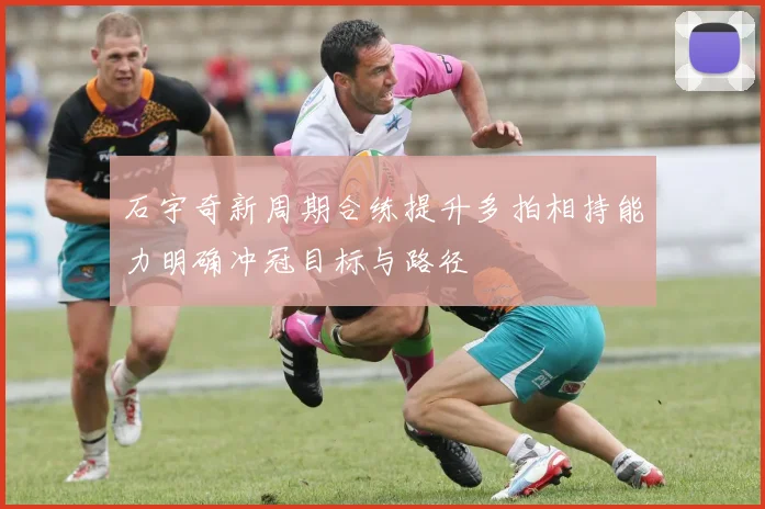 石宇奇新周期合练提升多拍相持能力明确冲冠目标与路径