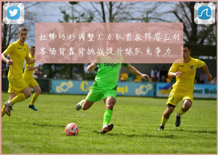杜锋巧妙调整广东队首发阵容应对客场背靠背挑战提升球队竞争力